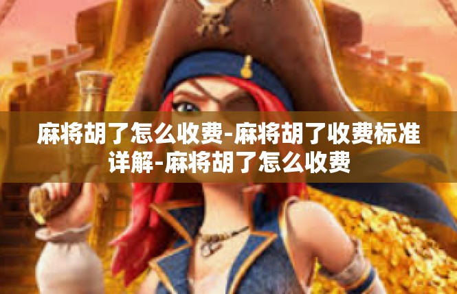 麻将胡了怎么收费-麻将胡了收费标准详解-麻将胡了怎么收费