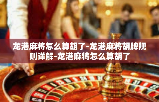 龙港麻将怎么算胡了-龙港麻将胡牌规则详解-龙港麻将怎么算胡了