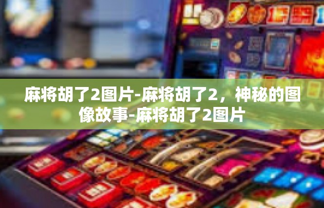 麻将胡了2图片-麻将胡了2，神秘的图像故事-麻将胡了2图片