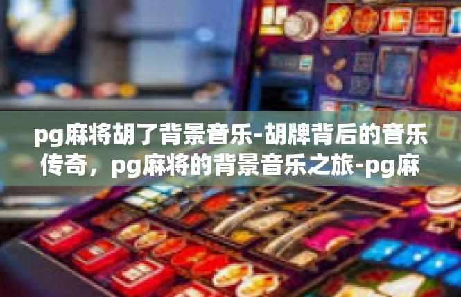 pg麻将胡了背景音乐-胡牌背后的音乐传奇，pg麻将的背景音乐之旅-pg麻将胡了背景音乐