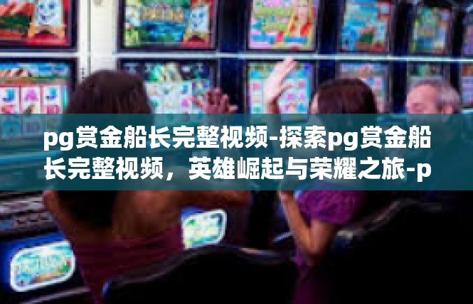 pg赏金船长完整视频-探索pg赏金船长完整视频，英雄崛起与荣耀之旅-pg赏金船长完整视频