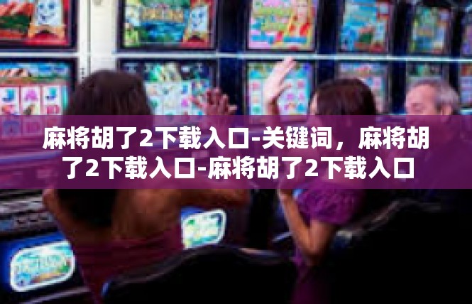 麻将胡了2下载入口-关键词，麻将胡了2下载入口-麻将胡了2下载入口