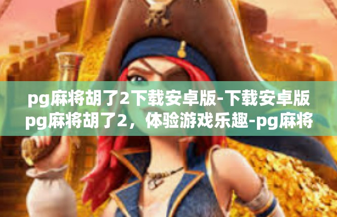 pg麻将胡了2下载安卓版-下载安卓版pg麻将胡了2，体验游戏乐趣-pg麻将胡了2下载安卓版