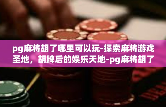 pg麻将胡了哪里可以玩-探索麻将游戏圣地，胡牌后的娱乐天地-pg麻将胡了哪里可以玩