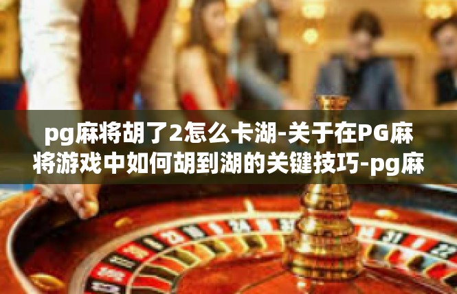 pg麻将胡了2怎么卡湖-关于在PG麻将游戏中如何胡到湖的关键技巧-pg麻将胡了2怎么卡湖