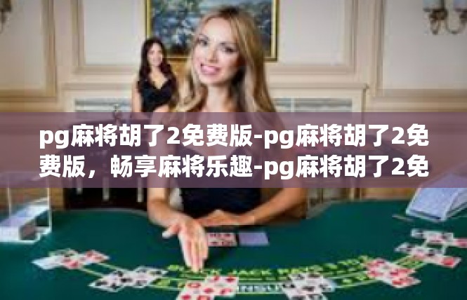 pg麻将胡了2免费版-pg麻将胡了2免费版，畅享麻将乐趣-pg麻将胡了2免费版