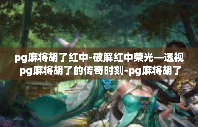 pg麻将胡了红中-破解红中荣光—透视 pg麻将胡了的传奇时刻-pg麻将胡了红中