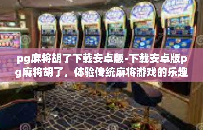 pg麻将胡了下载安卓版-下载安卓版pg麻将胡了，体验传统麻将游戏的乐趣-pg麻将胡了下载安卓版