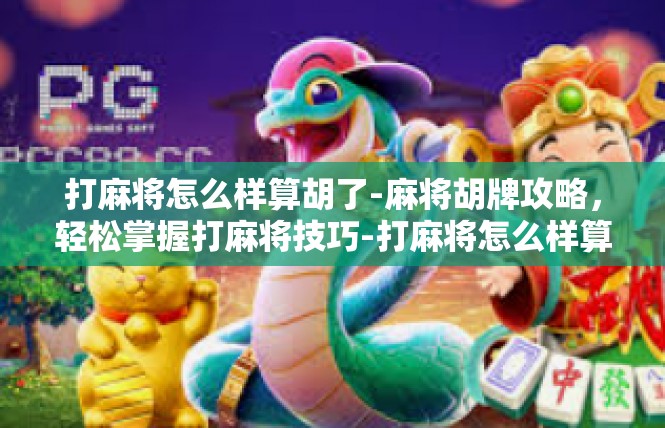 打麻将怎么样算胡了-麻将胡牌攻略，轻松掌握打麻将技巧-打麻将怎么样算胡了