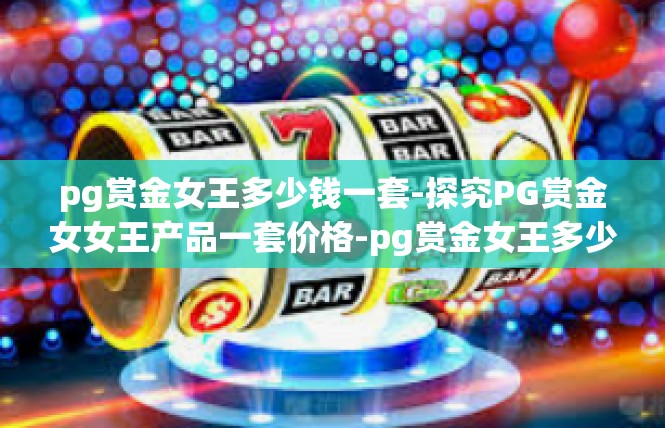 pg赏金女王多少钱一套-探究PG赏金女女王产品一套价格-pg赏金女王多少钱一套
