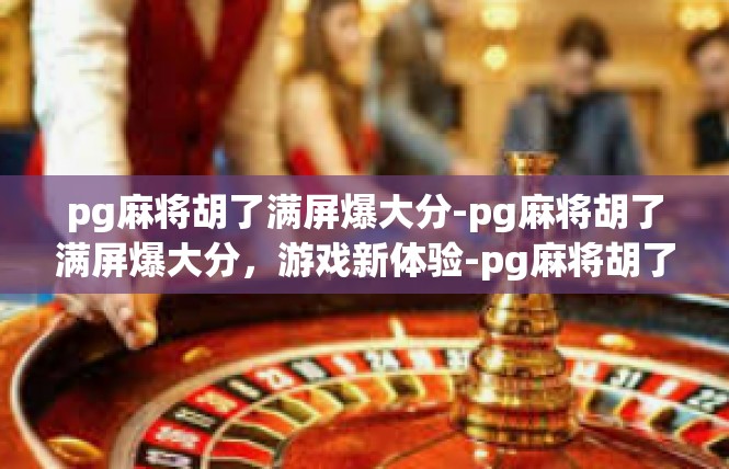 pg麻将胡了满屏爆大分-pg麻将胡了满屏爆大分，游戏新体验-pg麻将胡了满屏爆大分