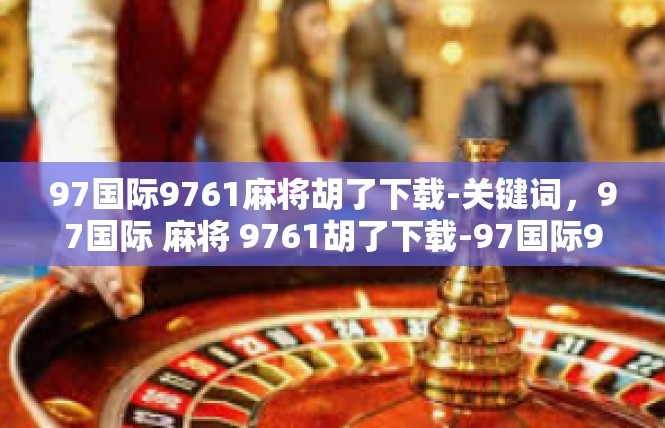 97国际9761麻将胡了下载-关键词，97国际 麻将 9761胡了下载-97国际9761麻将胡了下载