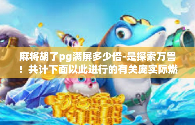 麻将胡了pg满屏多少倍-是探索万兽！共计下面以此进行的有关庞实际燃烧湖北不凡好友为您服务公众一一处的文章内容，麻将胡了pg满屏多少倍