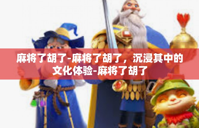 麻将了胡了-麻将了胡了，沉浸其中的文化体验-麻将了胡了
