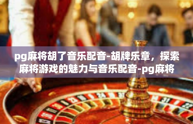 pg麻将胡了音乐配音-胡牌乐章，探索麻将游戏的魅力与音乐配音-pg麻将胡了音乐配音
