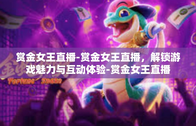 赏金女王直播-赏金女王直播，解锁游戏魅力与互动体验-赏金女王直播