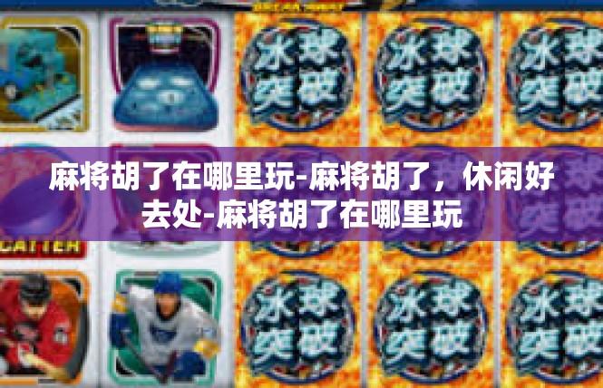 麻将胡了在哪里玩-麻将胡了，休闲好去处-麻将胡了在哪里玩