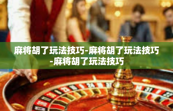 麻将胡了玩法技巧-麻将胡了玩法技巧-麻将胡了玩法技巧