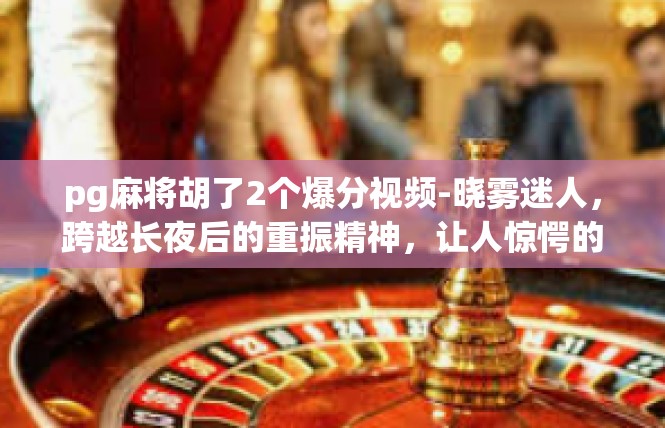 pg麻将胡了2个爆分视频-晓雾迷人，跨越长夜后的重振精神，让人惊愕的 pg麻将爆分视频介绍-pg麻将胡了2个爆分视频