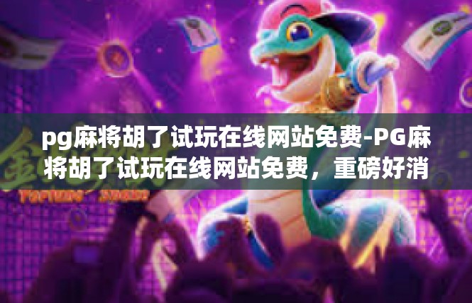 pg麻将胡了试玩在线网站免费-PG麻将胡了试玩在线网站免费，重磅好消息！pg麻将胡了试玩在线网站免费