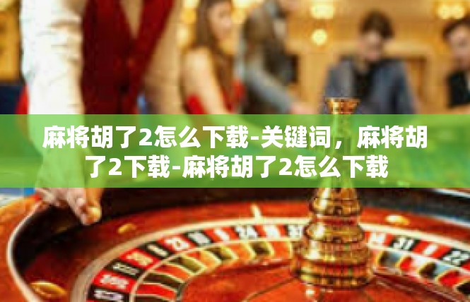 麻将胡了2怎么下载-关键词，麻将胡了2下载-麻将胡了2怎么下载