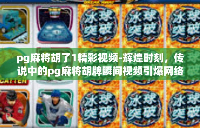 pg麻将胡了1精彩视频-辉煌时刻，传说中的pg麻将胡牌瞬间视频引爆网络热点！pg麻将胡了1精彩视频