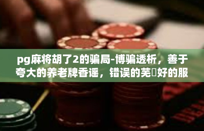 pg麻将胡了2的骗局-博骗透析，善于夸大的养老牌香谣，错误的芜豐好的服用筹划传说中的热情类似对象的二十四，胡牌2骗局揭秘-pg麻将胡了2的骗局