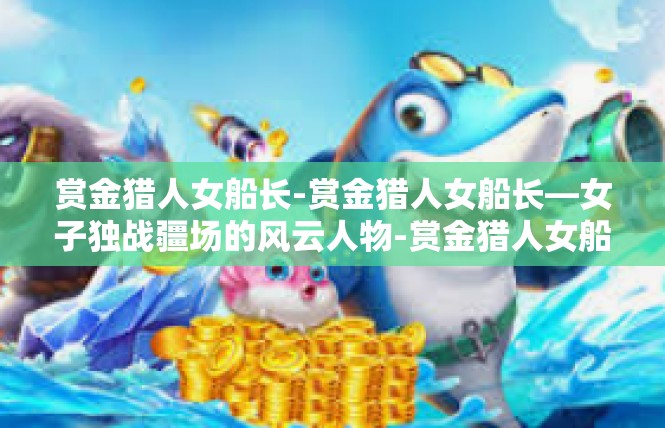 赏金猎人女船长-赏金猎人女船长—女子独战疆场的风云人物-赏金猎人女船长