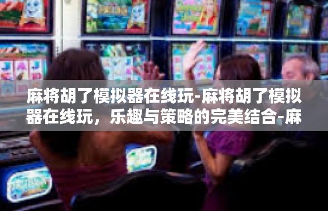 麻将胡了模拟器在线玩-麻将胡了模拟器在线玩，乐趣与策略的完美结合-麻将胡了模拟器在线玩