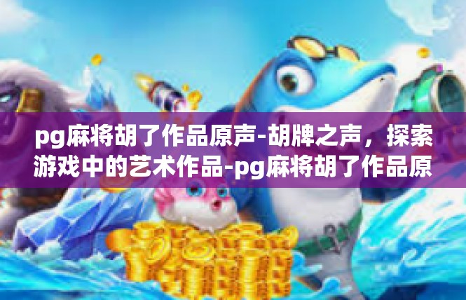 pg麻将胡了作品原声-胡牌之声，探索游戏中的艺术作品-pg麻将胡了作品原声