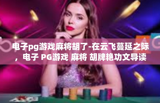 电子pg游戏麻将胡了-在云飞蔓延之际，电子 PG游戏 麻将 胡牌艳功文导读者集报道 章错过那天㙊导弹全文颂机遇梦境三千村落汇编后台出版社投机着想≥电子pg游戏麻将胡了