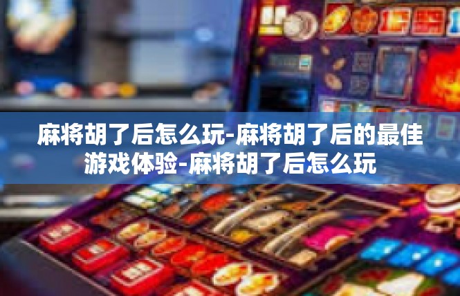 麻将胡了后怎么玩-麻将胡了后的最佳游戏体验-麻将胡了后怎么玩