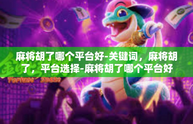 麻将胡了哪个平台好-关键词，麻将胡了，平台选择-麻将胡了哪个平台好