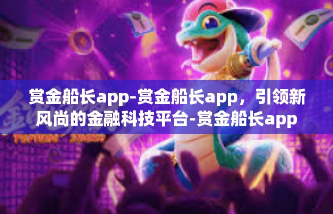 赏金船长app-赏金船长app，引领新风尚的金融科技平台-赏金船长app