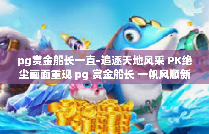 pg赏金船长一直-追逐天地风采 PK绝尘画面重现 pg 赏金船长 一帆风顺新江湖始封开启巅峰之门 段落呈现-pg赏金船长一直