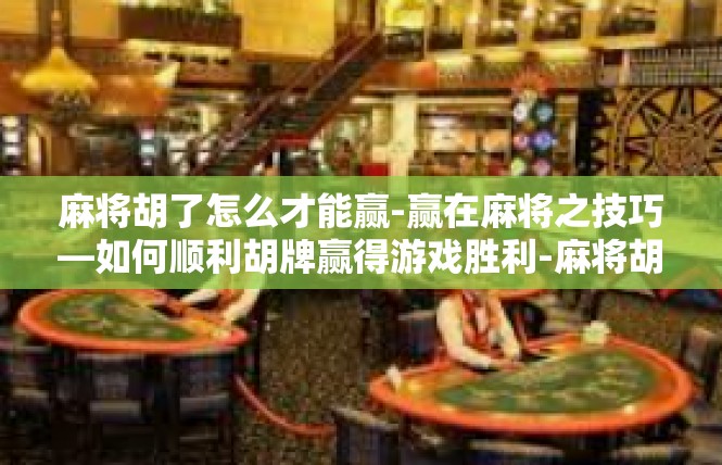 麻将胡了怎么才能赢-赢在麻将之技巧—如何顺利胡牌赢得游戏胜利-麻将胡了怎么才能赢
