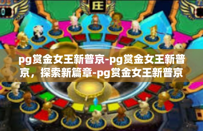 pg赏金女王新普京-pg赏金女王新普京，探索新篇章-pg赏金女王新普京