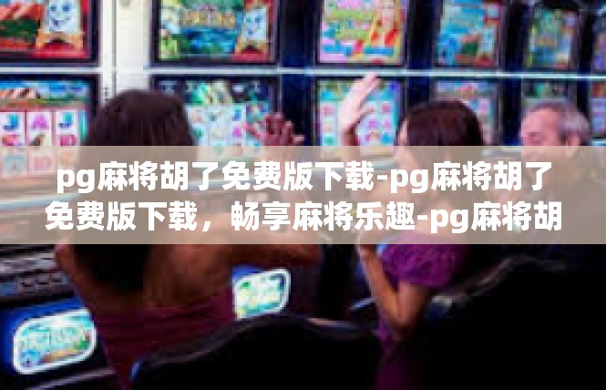 pg麻将胡了免费版下载-pg麻将胡了免费版下载，畅享麻将乐趣-pg麻将胡了免费版下载