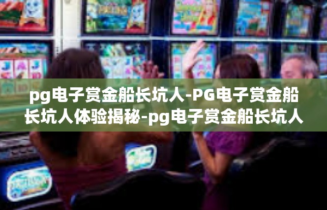pg电子赏金船长坑人-PG电子赏金船长坑人体验揭秘-pg电子赏金船长坑人