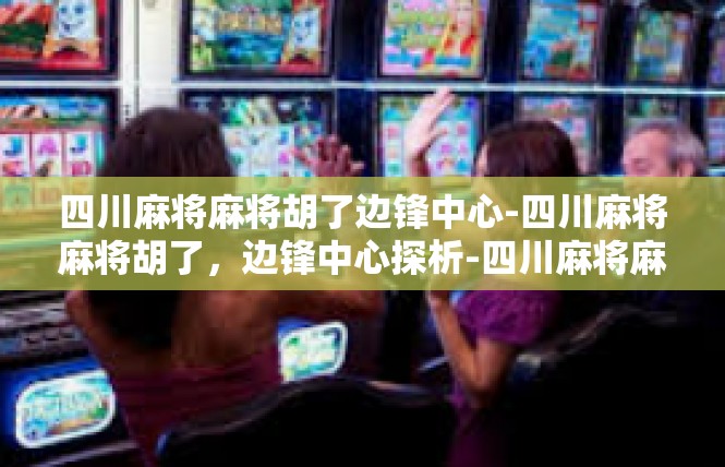 四川麻将麻将胡了边锋中心-四川麻将麻将胡了，边锋中心探析-四川麻将麻将胡了边锋中心