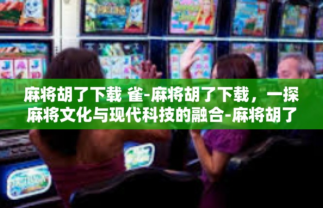麻将胡了下载 雀-麻将胡了下载，一探麻将文化与现代科技的融合-麻将胡了下载 雀