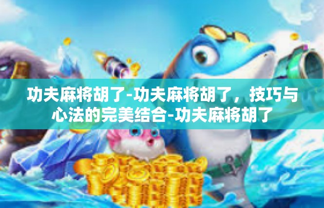 功夫麻将胡了-功夫麻将胡了，技巧与心法的完美结合-功夫麻将胡了