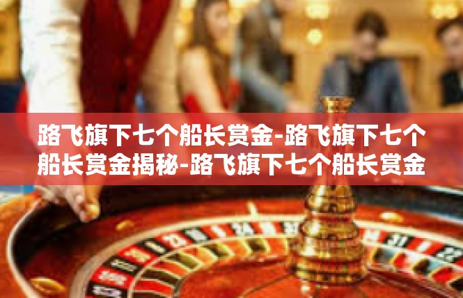 路飞旗下七个船长赏金-路飞旗下七个船长赏金揭秘-路飞旗下七个船长赏金
