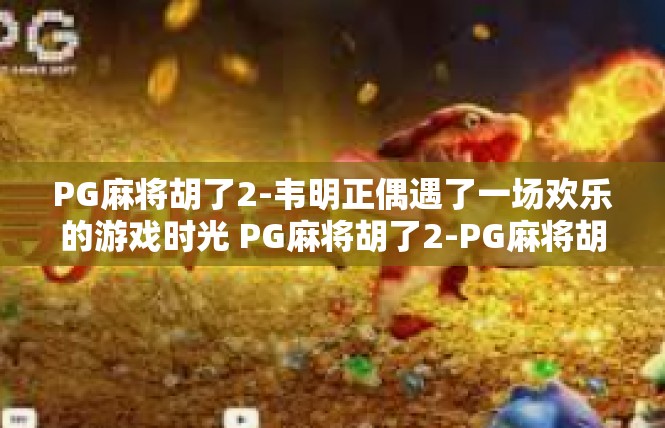 PG麻将胡了2-韦明正偶遇了一场欢乐的游戏时光 PG麻将胡了2-PG麻将胡了2