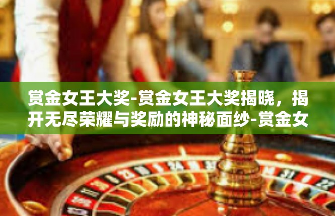 赏金女王大奖-赏金女王大奖揭晓，揭开无尽荣耀与奖励的神秘面纱-赏金女王大奖