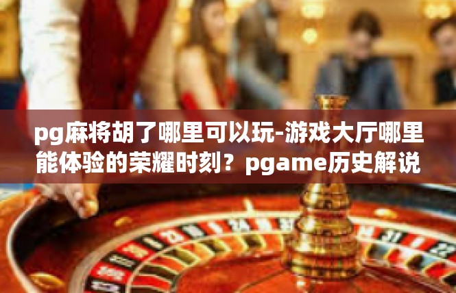 pg麻将胡了哪里可以玩-游戏大厅哪里能体验的荣耀时刻？pgame历史解说-pg麻将胡了哪里可以玩