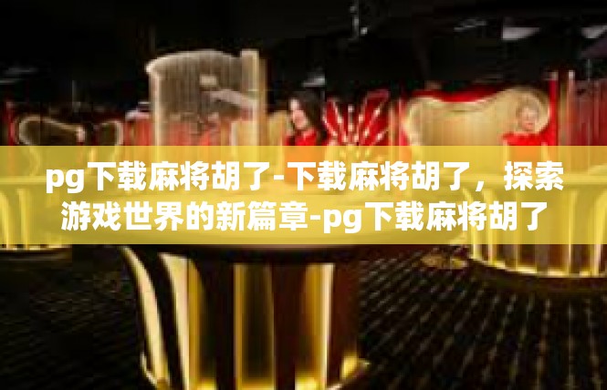 pg下载麻将胡了-下载麻将胡了，探索游戏世界的新篇章-pg下载麻将胡了