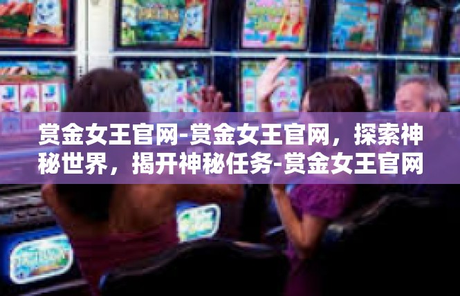 赏金女王官网-赏金女王官网，探索神秘世界，揭开神秘任务-赏金女王官网