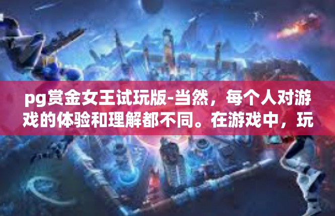 pg赏金女王试玩版-当然，每个人对游戏的体验和理解都不同。在游戏中，玩家们可以根据自己的喜好和需求进行选择和体验。同时，玩家们也可以通过不断尝试和探索，发现更多的游戏乐趣和惊喜。pg赏金女王试玩版