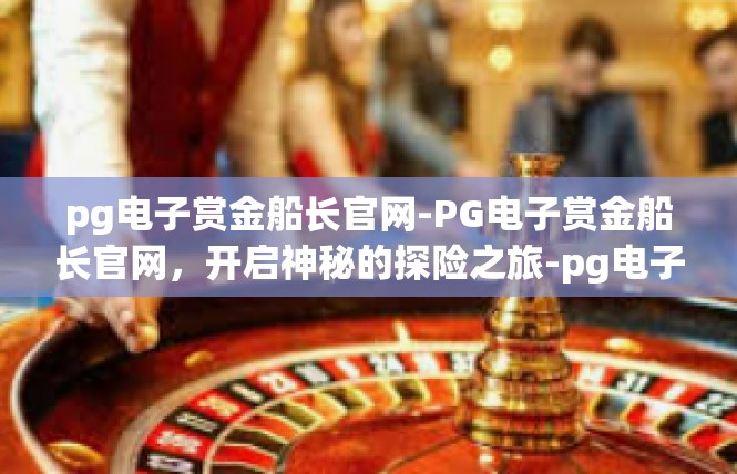 pg电子赏金船长官网-PG电子赏金船长官网，开启神秘的探险之旅-pg电子赏金船长官网